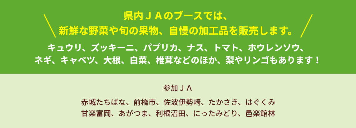 県内ＪＡのブースでは、新鮮な野菜や旬の果物、自慢の加工品を販売します。 キュウリ、ズッキーニ、パプリカ、ナス、トマト、ホウレンソウ、ネギ、キャベツ、大根、白菜、椎茸などのほか、梨やリンゴもあります！ 参加ＪＡ 赤城たちばな、前橋市、佐波伊勢崎、たかさき、はぐくみ甘楽富岡、あがつま、利根沼田、にったみどり、邑楽館林出店JA　●JA赤城たちばな ●JA前橋市 ●JA佐波伊勢崎