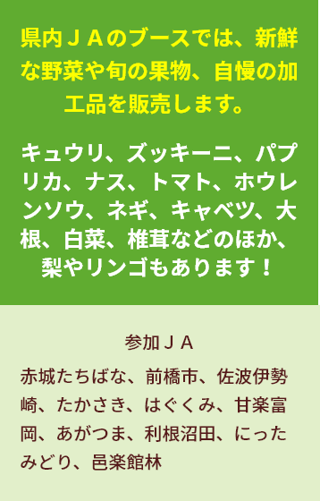 県内ＪＡのブースでは、新鮮な野菜や旬の果物、自慢の加工品を販売します。 キュウリ、ズッキーニ、パプリカ、ナス、トマト、ホウレンソウ、ネギ、キャベツ、大根、白菜、椎茸などのほか、梨やリンゴもあります！ 参加ＪＡ 赤城たちばな、前橋市、佐波伊勢崎、たかさき、はぐくみ甘楽富岡、あがつま、利根沼田、にったみどり、邑楽館林出店JA　●JA赤城たちばな ●JA前橋市 ●JA佐波伊勢崎