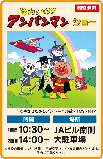 それいけ！アンパンマンショー 時間：１回目 １０：３０～　２回目 １４：００～ 場所：JAビル南側大駐車場 ※諸般の事情により、時間・内容が変更となる場合があります。予めご了承ください。