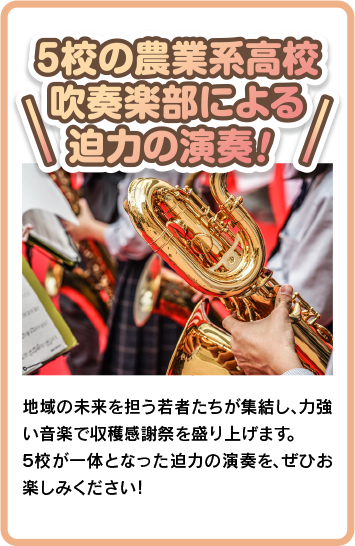 ５校の農業系高校吹奏楽部による圧巻の演奏！ 地域の未来を担う若者たちが集結し、力強い音楽で収穫感謝祭を彩ります。 ５校が一体となった迫力の演奏を、ぜひお楽しみください！