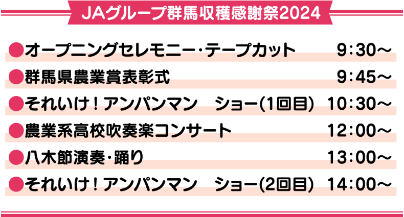 JAグループ群馬収穫感謝祭２０２４ ●オープニングセレモニー・テープカット　９：３０～ ●群馬県農業賞表彰式　９：４５～ ●それいけ！アンパンマン　ショー（１回目）　１０：３０～ ●農業系高校吹奏楽部　１２：００～ ●八木節演奏・踊り　１３：００～ ●それいけ！アンパンマン　ショー（２回目）　１４：００～